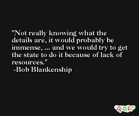Not really knowing what the details are, it would probably be immense, ... and we would try to get the state to do it because of lack of resources. -Bob Blankenship