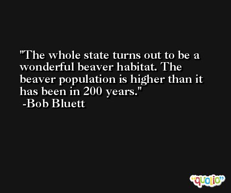 The whole state turns out to be a wonderful beaver habitat. The beaver population is higher than it has been in 200 years. -Bob Bluett