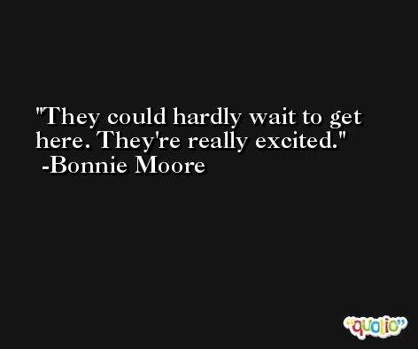 They could hardly wait to get here. They're really excited. -Bonnie Moore