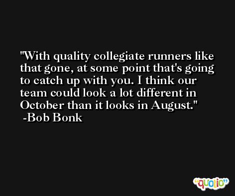 With quality collegiate runners like that gone, at some point that's going to catch up with you. I think our team could look a lot different in October than it looks in August. -Bob Bonk