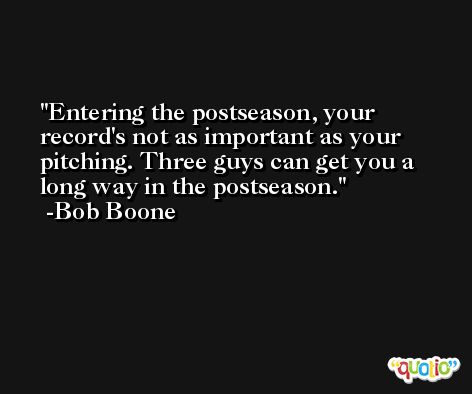 Entering the postseason, your record's not as important as your pitching. Three guys can get you a long way in the postseason. -Bob Boone