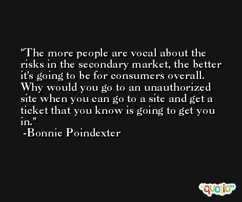 The more people are vocal about the risks in the secondary market, the better it's going to be for consumers overall. Why would you go to an unauthorized site when you can go to a site and get a ticket that you know is going to get you in. -Bonnie Poindexter