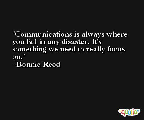 Communications is always where you fail in any disaster. It's something we need to really focus on. -Bonnie Reed