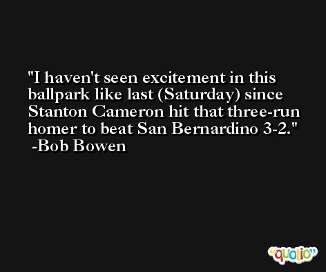 I haven't seen excitement in this ballpark like last (Saturday) since Stanton Cameron hit that three-run homer to beat San Bernardino 3-2. -Bob Bowen