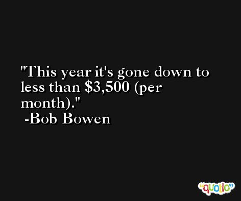 This year it's gone down to less than $3,500 (per month). -Bob Bowen