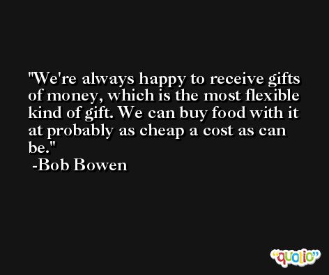 We're always happy to receive gifts of money, which is the most flexible kind of gift. We can buy food with it at probably as cheap a cost as can be. -Bob Bowen