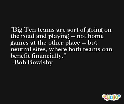 Big Ten teams are sort of going on the road and playing -- not home games at the other place -- but neutral sites, where both teams can benefit financially. -Bob Bowlsby