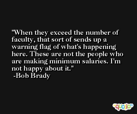 When they exceed the number of faculty, that sort of sends up a warning flag of what's happening here. These are not the people who are making minimum salaries. I'm not happy about it. -Bob Brady