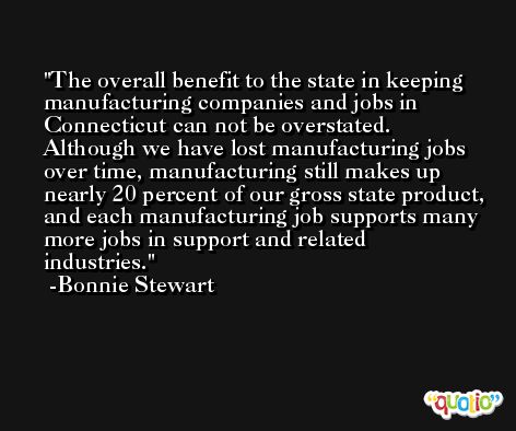 The overall benefit to the state in keeping manufacturing companies and jobs in Connecticut can not be overstated. Although we have lost manufacturing jobs over time, manufacturing still makes up nearly 20 percent of our gross state product, and each manufacturing job supports many more jobs in support and related industries. -Bonnie Stewart