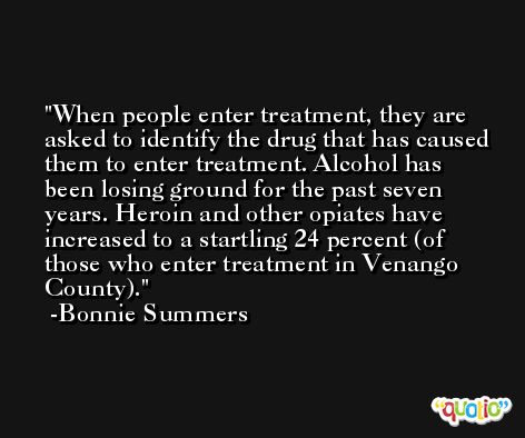 When people enter treatment, they are asked to identify the drug that has caused them to enter treatment. Alcohol has been losing ground for the past seven years. Heroin and other opiates have increased to a startling 24 percent (of those who enter treatment in Venango County). -Bonnie Summers