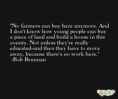 No farmers can buy here anymore. And I don't know how young people can buy a piece of land and build a house in this county. Not unless they're really educated-and then they have to move away, because there's no work here. -Bob Brennan