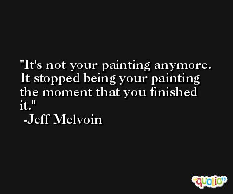 It's not your painting anymore. It stopped being your painting the moment that you finished it. -Jeff Melvoin
