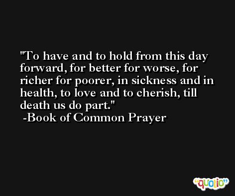 To have and to hold from this day forward, for better for worse, for richer for poorer, in sickness and in health, to love and to cherish, till death us do part. -Book of Common Prayer