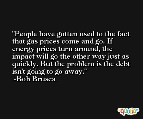 People have gotten used to the fact that gas prices come and go. If energy prices turn around, the impact will go the other way just as quickly. But the problem is the debt isn't going to go away. -Bob Brusca