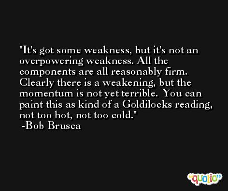It's got some weakness, but it's not an overpowering weakness. All the components are all reasonably firm. Clearly there is a weakening, but the momentum is not yet terrible. You can paint this as kind of a Goldilocks reading, not too hot, not too cold. -Bob Brusca