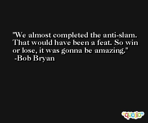 We almost completed the anti-slam. That would have been a feat. So win or lose, it was gonna be amazing. -Bob Bryan