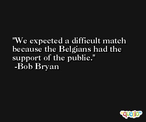 We expected a difficult match because the Belgians had the support of the public. -Bob Bryan