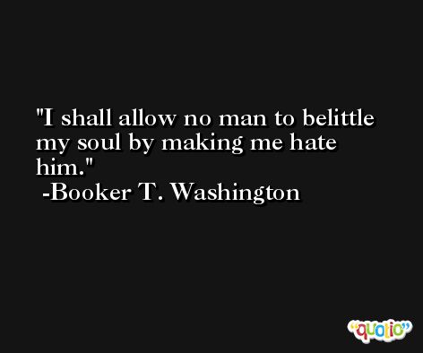 I shall allow no man to belittle my soul by making me hate him. -Booker T. Washington