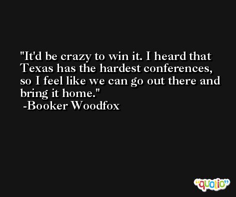 It'd be crazy to win it. I heard that Texas has the hardest conferences, so I feel like we can go out there and bring it home. -Booker Woodfox