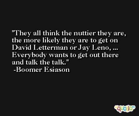 They all think the nuttier they are, the more likely they are to get on David Letterman or Jay Leno, ... Everybody wants to get out there and talk the talk. -Boomer Esiason