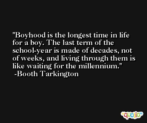 Boyhood is the longest time in life for a boy. The last term of the school-year is made of decades, not of weeks, and living through them is like waiting for the millennium. -Booth Tarkington