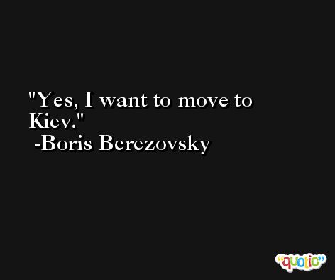 Yes, I want to move to Kiev. -Boris Berezovsky