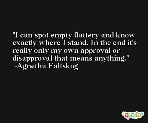 I can spot empty flattery and know exactly where I stand. In the end it's really only my own approval or disapproval that means anything. -Agnetha Faltskog