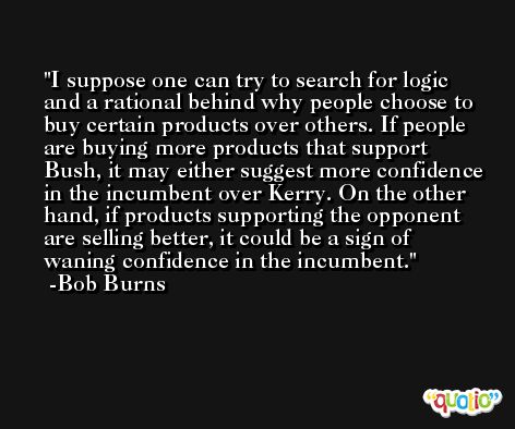 I suppose one can try to search for logic and a rational behind why people choose to buy certain products over others. If people are buying more products that support Bush, it may either suggest more confidence in the incumbent over Kerry. On the other hand, if products supporting the opponent are selling better, it could be a sign of waning confidence in the incumbent. -Bob Burns