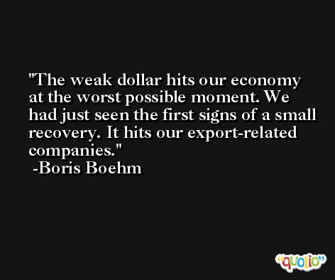 The weak dollar hits our economy at the worst possible moment. We had just seen the first signs of a small recovery. It hits our export-related companies. -Boris Boehm