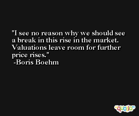 I see no reason why we should see a break in this rise in the market. Valuations leave room for further price rises. -Boris Boehm
