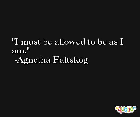 I must be allowed to be as I am. -Agnetha Faltskog