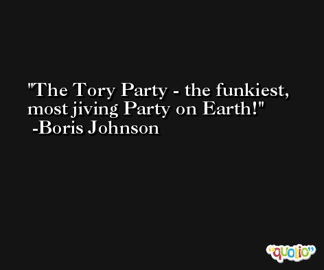 The Tory Party - the funkiest, most jiving Party on Earth! -Boris Johnson