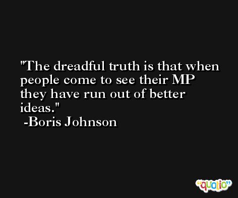 The dreadful truth is that when people come to see their MP they have run out of better ideas. -Boris Johnson