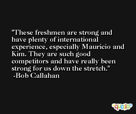 These freshmen are strong and have plenty of international experience, especially Mauricio and Kim. They are such good competitors and have really been strong for us down the stretch. -Bob Callahan