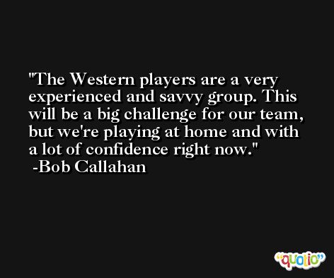 The Western players are a very experienced and savvy group. This will be a big challenge for our team, but we're playing at home and with a lot of confidence right now. -Bob Callahan