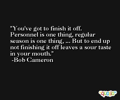 You've got to finish it off. Personnel is one thing, regular season is one thing, ... But to end up not finishing it off leaves a sour taste in your mouth. -Bob Cameron