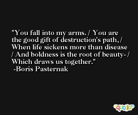 You fall into my arms. / You are the good gift of destruction's path, / When life sickens more than disease / And boldness is the root of beauty- / Which draws us together. -Boris Pasternak