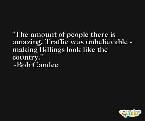 The amount of people there is amazing. Traffic was unbelievable - making Billings look like the country. -Bob Candee