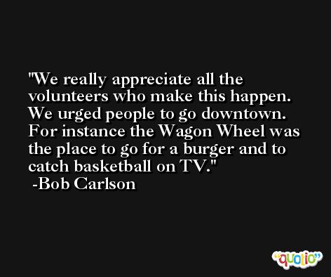 We really appreciate all the volunteers who make this happen. We urged people to go downtown. For instance the Wagon Wheel was the place to go for a burger and to catch basketball on TV. -Bob Carlson