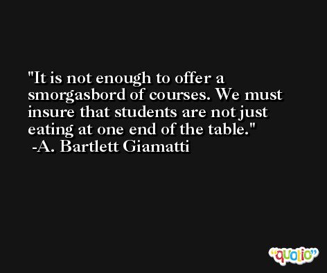 It is not enough to offer a smorgasbord of courses. We must insure that students are not just eating at one end of the table. -A. Bartlett Giamatti