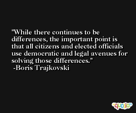 While there continues to be differences, the important point is that all citizens and elected officials use democratic and legal avenues for solving those differences. -Boris Trajkovski