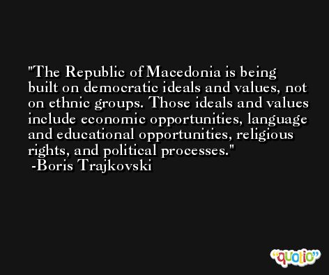 The Republic of Macedonia is being built on democratic ideals and values, not on ethnic groups. Those ideals and values include economic opportunities, language and educational opportunities, religious rights, and political processes. -Boris Trajkovski