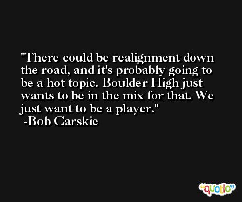 There could be realignment down the road, and it's probably going to be a hot topic. Boulder High just wants to be in the mix for that. We just want to be a player. -Bob Carskie