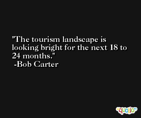 The tourism landscape is looking bright for the next 18 to 24 months. -Bob Carter