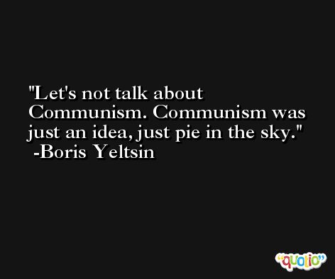 Let's not talk about Communism. Communism was just an idea, just pie in the sky. -Boris Yeltsin