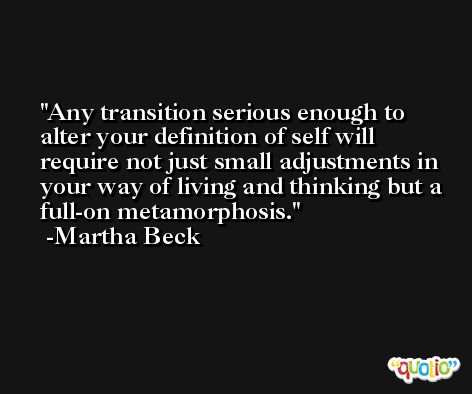 Any transition serious enough to alter your definition of self will require not just small adjustments in your way of living and thinking but a full-on metamorphosis. -Martha Beck