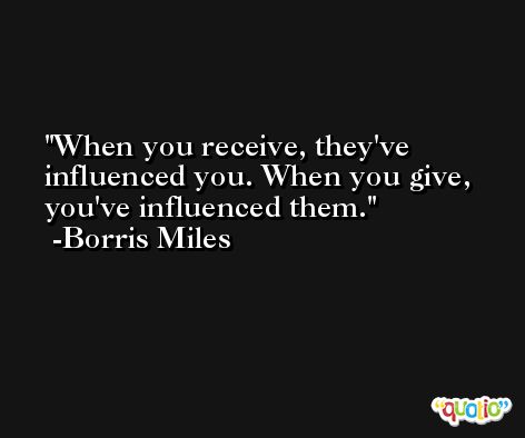 When you receive, they've influenced you. When you give, you've influenced them. -Borris Miles