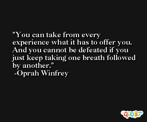 You can take from every experience what it has to offer you. And you cannot be defeated if you just keep taking one breath followed by another. -Oprah Winfrey
