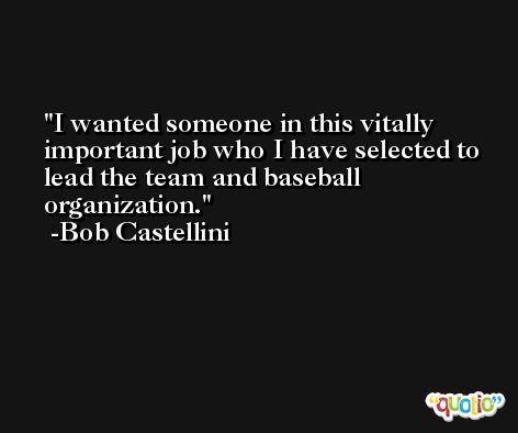 I wanted someone in this vitally important job who I have selected to lead the team and baseball organization. -Bob Castellini