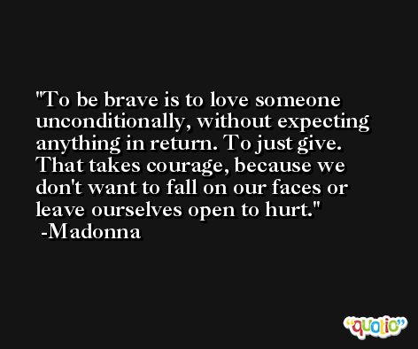 To be brave is to love someone unconditionally, without expecting anything in return. To just give. That takes courage, because we don't want to fall on our faces or leave ourselves open to hurt. -Madonna
